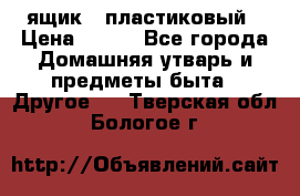 ящик   пластиковый › Цена ­ 270 - Все города Домашняя утварь и предметы быта » Другое   . Тверская обл.,Бологое г.